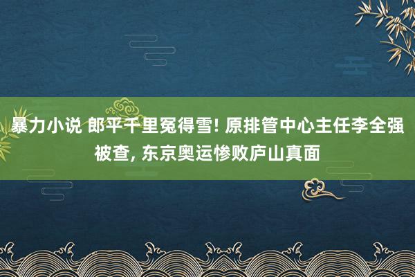 暴力小说 郎平千里冤得雪! 原排管中心主任李全强被查， 东京奥运惨败庐山真面