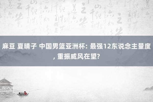 麻豆 夏晴子 中国男篮亚洲杯: 最强12东说念主量度， 重振威风在望?