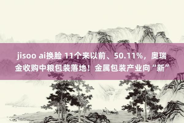 jisoo ai换脸 11个来以前、50.11%，奥瑞金收购中粮包装落地！金属包装产业向“新”