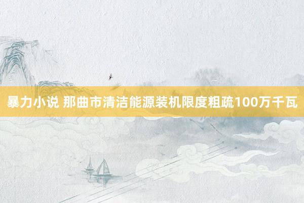 暴力小说 那曲市清洁能源装机限度粗疏100万千瓦