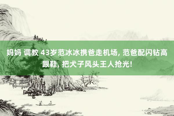 妈妈 调教 43岁范冰冰携爸走机场， 范爸配闪钻高跟鞋， 把犬子风头王人抢光!