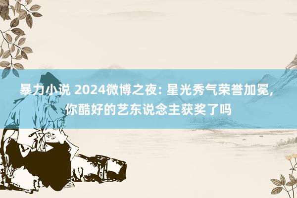 暴力小说 2024微博之夜: 星光秀气荣誉加冕， 你酷好的艺东说念主获奖了吗