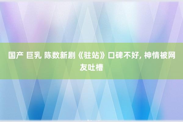 国产 巨乳 陈数新剧《驻站》口碑不好， 神情被网友吐槽