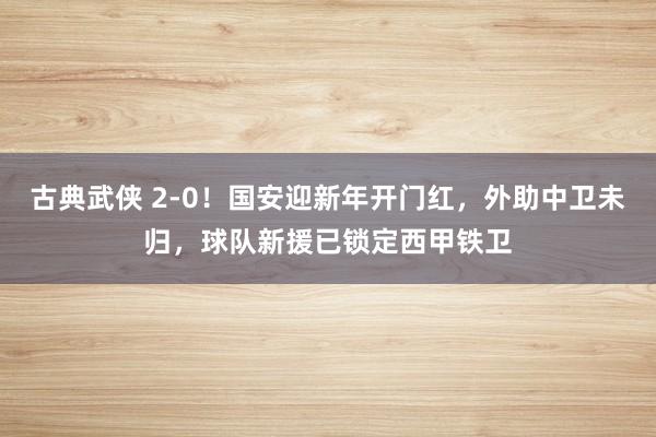 古典武侠 2-0！国安迎新年开门红，外助中卫未归，球队新援已锁定西甲铁卫