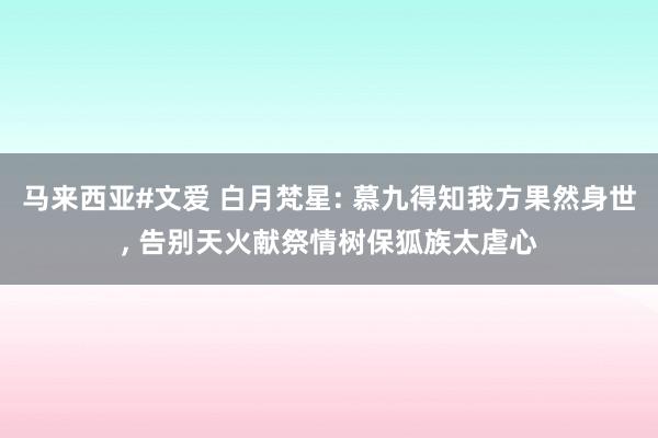 马来西亚#文爱 白月梵星: 慕九得知我方果然身世， 告别天火献祭情树保狐族太虐心