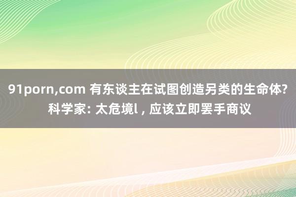 91porn，com 有东谈主在试图创造另类的生命体? 科学家: 太危境l ， 应该立即罢手商议