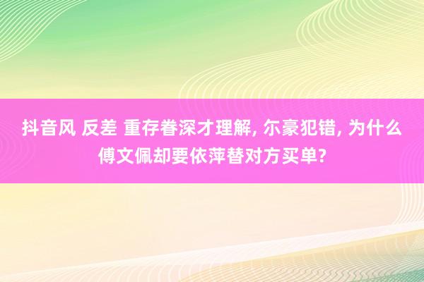 抖音风 反差 重存眷深才理解， 尓豪犯错， 为什么傅文佩却要依萍替对方买单?