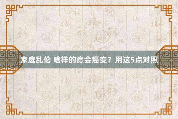 家庭乱伦 啥样的痣会癌变？用这5点对照