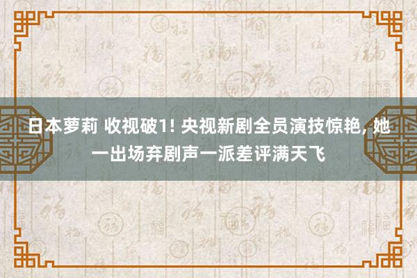 日本萝莉 收视破1! 央视新剧全员演技惊艳， 她一出场弃剧声一派差评满天飞