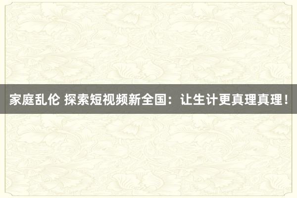 家庭乱伦 探索短视频新全国：让生计更真理真理！