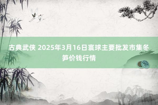 古典武侠 2025年3月16日寰球主要批发市集冬笋价钱行情