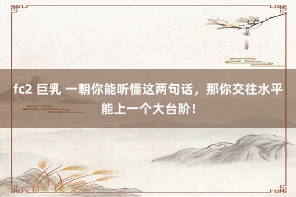 fc2 巨乳 一朝你能听懂这两句话,那你交往水平能上一个大台阶!